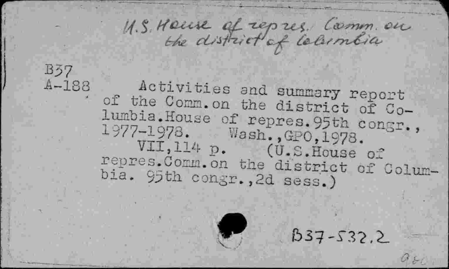 ﻿B37
A-183
Activities and summary report of the Comm.on the district of Columbia.House of repres.95th con~r., 1977-1973. Wash.,GPO,1973.
VII,114 p. (U.S.House of repres.Comm.on the district of Colum bia. 9>th con^r.,2d sess.)